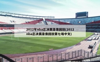 2012年nba总决赛录像回放(2012nba总决赛录像回放第七场中文)