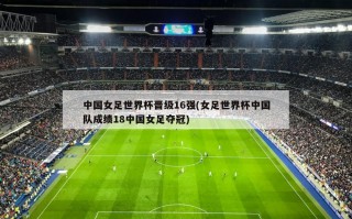 中国女足世界杯晋级16强(女足世界杯中国队成绩18中国女足夺冠)